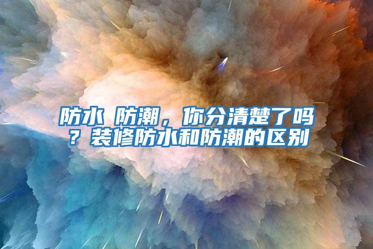 防水≠防潮,你分清楚了嗎?裝修防水和防潮的區別