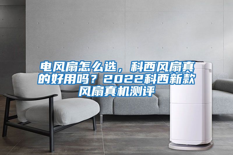 電風扇怎么選,科西風扇真的好用嗎?2022科西新款風扇真機測評